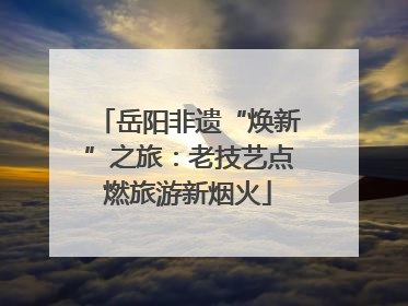 岳阳非遗“焕新”之旅：老技艺点燃旅游新烟火