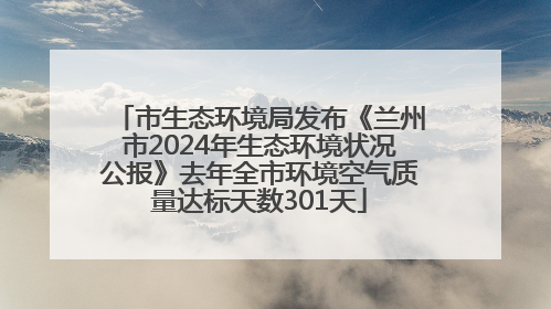 市生态环境局发布《兰州市2024年生态环境状况公报》去年全市环境空气质量达标天数301天