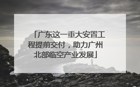 广东这一重大安置工程提前交付，助力广州北部临空产业发展