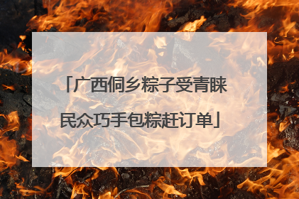 广西侗乡粽子受青睐 民众巧手包粽赶订单