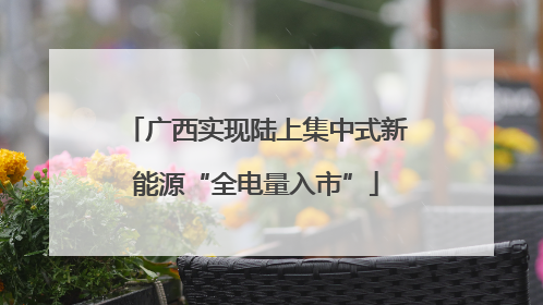 广西实现陆上集中式新能源“全电量入市”