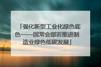 强化新型工业化绿色底色——国常会部署推进制造业绿色低碳发展