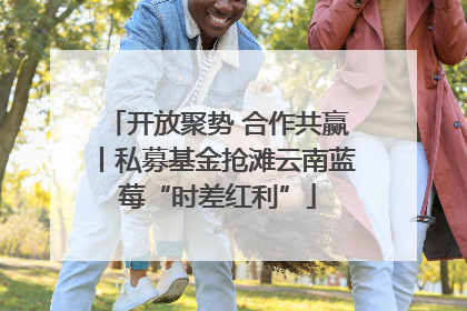 开放聚势 合作共赢丨私募基金抢滩云南蓝莓“时差红利”