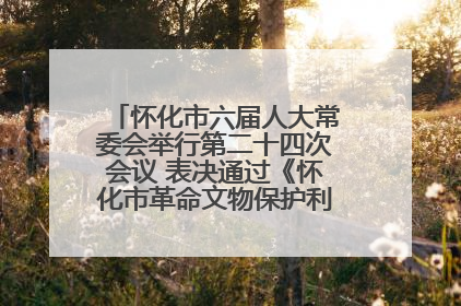怀化市六届人大常委会举行第二十四次会议 表决通过《怀化市革命文物保护利用若干规定》