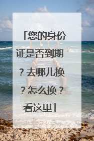 您的身份证是否到期？去哪儿换？怎么换？看这里