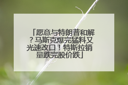 愿意与特朗普和解？马斯克爆完猛料又光速改口！特斯拉销量跌完股价跌