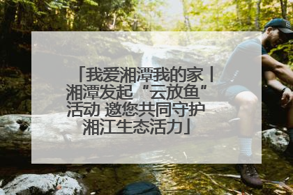 我爱湘潭我的家丨湘潭发起“云放鱼”活动 邀您共同守护湘江生态活力