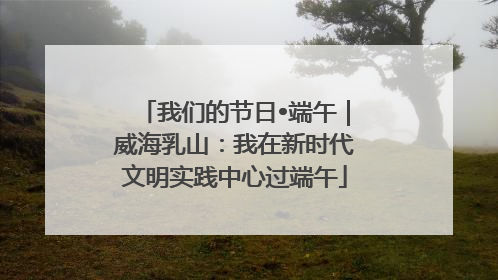 我们的节日•端午｜威海乳山：我在新时代文明实践中心过端午