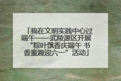 我在文明实践中心过端午——武陵源区开展“粽叶飘香庆端午 书香童趣迎六一”活动