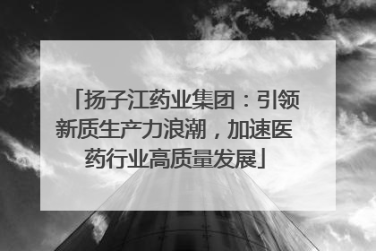 扬子江药业集团：引领新质生产力浪潮，加速医药行业高质量发展