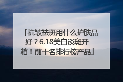 抗皱祛斑用什么护肤品好？6.18美白淡斑开箱！前十名排行榜产品