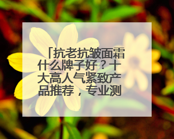 抗老抗皱面霜什么牌子好？十大高人气紧致产品推荐，专业测评盘点