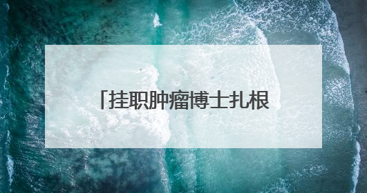 挂职肿瘤博士扎根山区一年期满，当地群众纷纷挽留：“再干一年吧！”