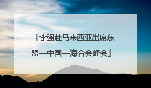 李强赴马来西亚出席东盟—中国—海合会峰会