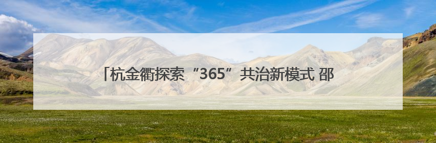杭金衢探索“365”共治新模式 邵安：基层合作治理要从三方面下功夫