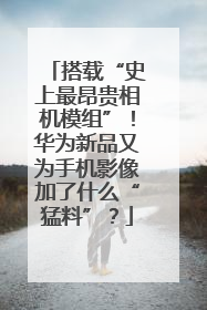 搭载“史上最昂贵相机模组”！华为新品又为手机影像加了什么“猛料”？