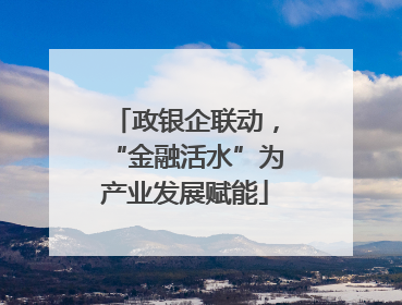 政银企联动，“金融活水”为产业发展赋能