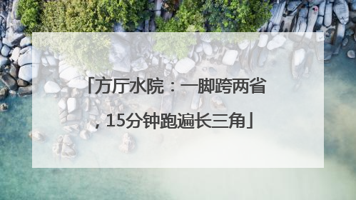 方厅水院：一脚跨两省，15分钟跑遍长三角