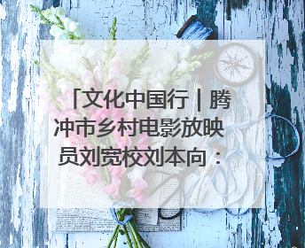文化中国行｜腾冲市乡村电影放映员刘宽校刘本向：放映父子兵 接力光影梦