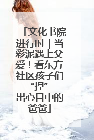 文化书院进行时｜当彩泥遇上父爱！看东方社区孩子们 “捏” 出心目中的爸爸