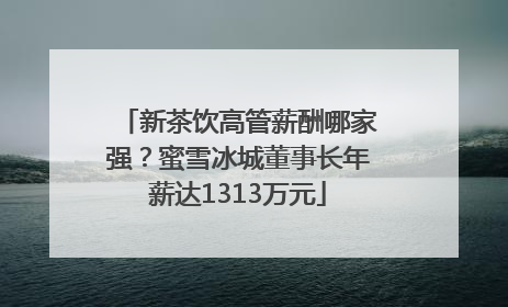 新茶饮高管薪酬哪家强？蜜雪冰城董事长年薪达1313万元