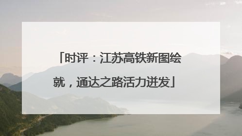 时评：江苏高铁新图绘就，通达之路活力迸发