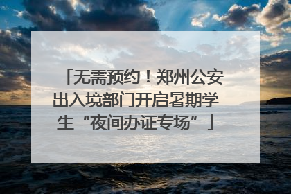 无需预约！郑州公安出入境部门开启暑期学生“夜间办证专场”