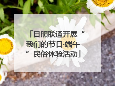 日照联通开展“我们的节日·端午”民俗体验活动