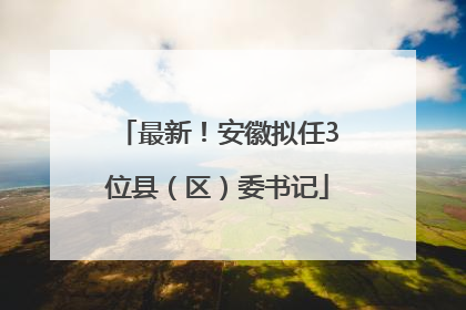 最新！安徽拟任3位县（区）委书记