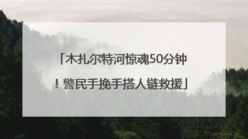 木扎尔特河惊魂50分钟！警民手挽手搭人链救援