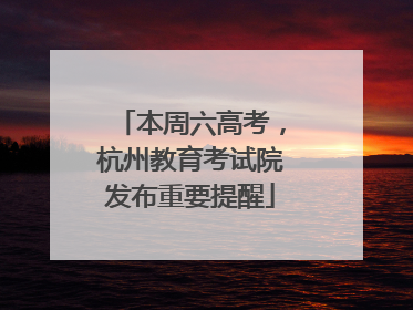 本周六高考，杭州教育考试院发布重要提醒