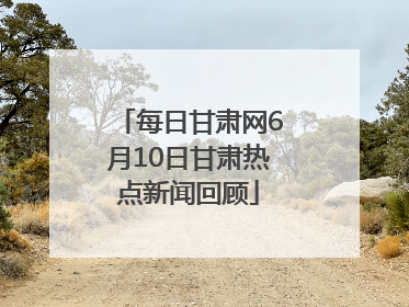 每日甘肃网6月10日甘肃热点新闻回顾