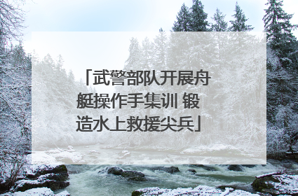 武警部队开展舟艇操作手集训 锻造水上救援尖兵