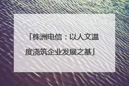 株洲电信：以人文温度浇筑企业发展之基