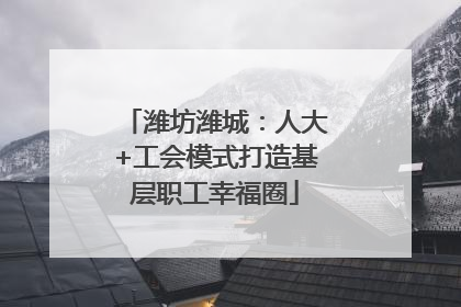 潍坊潍城：人大+工会模式打造基层职工幸福圈