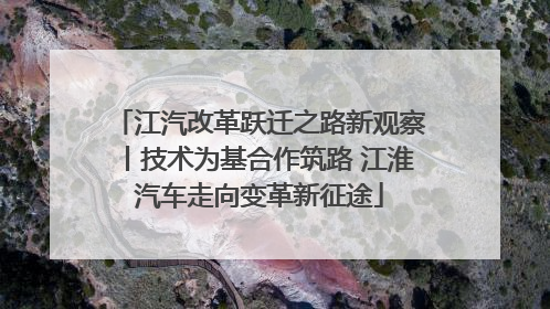 江汽改革跃迁之路新观察丨技术为基合作筑路 江淮汽车走向变革新征途