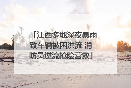 江西多地深夜暴雨致车辆被困洪流 消防员逆流抢险营救