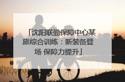 沈阳联勤保障中心某旅综合训练：新装备登场 保障力提升