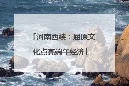 河南西峡：屈原文化点亮端午经济