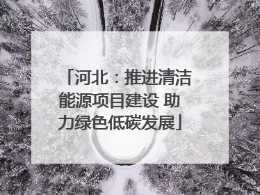 河北：推进清洁能源项目建设 助力绿色低碳发展
