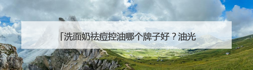 洗面奶祛痘控油哪个牌子好？油光暗沉退散！这十款洗面奶被夸爆