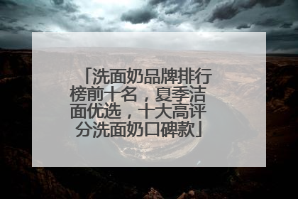 洗面奶品牌排行榜前十名，夏季洁面优选，十大高评分洗面奶口碑款