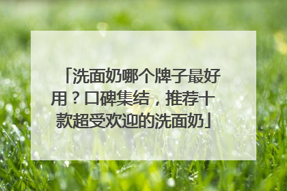 洗面奶哪个牌子最好用？口碑集结，推荐十款超受欢迎的洗面奶
