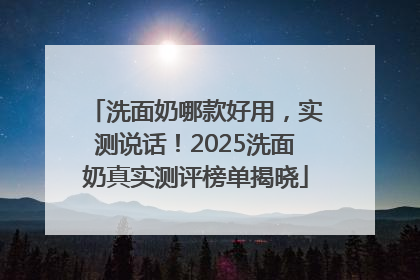 洗面奶哪款好用，实测说话！2025洗面奶真实测评榜单揭晓
