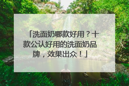 洗面奶哪款好用？十款公认好用的洗面奶品牌，效果出众！