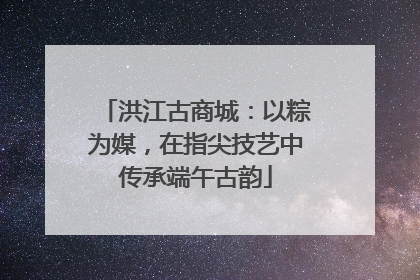 洪江古商城：以粽为媒，在指尖技艺中传承端午古韵