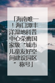 海南唯一！海口潭丰洋湿地科普中心荣膺国家级“城市儿童友好空间建设园区”称号