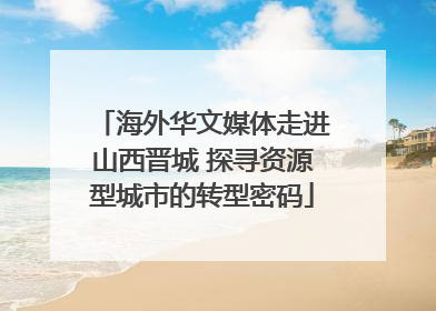 海外华文媒体走进山西晋城 探寻资源型城市的转型密码