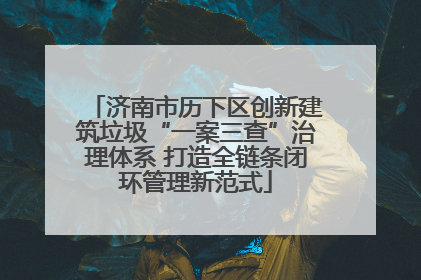 济南市历下区创新建筑垃圾“一案三查”治理体系 打造全链条闭环管理新范式