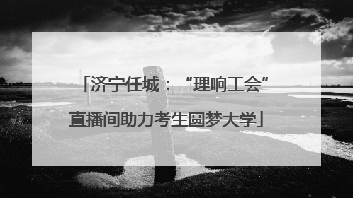 济宁任城：“理响工会”直播间助力考生圆梦大学